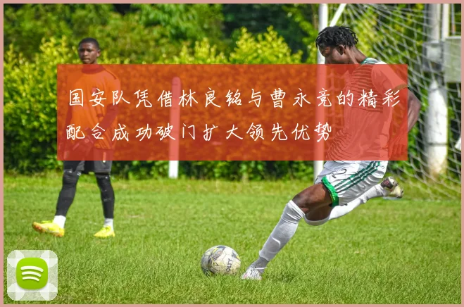 国安队凭借林良铭与曹永竞的精彩配合成功破门扩大领先优势
