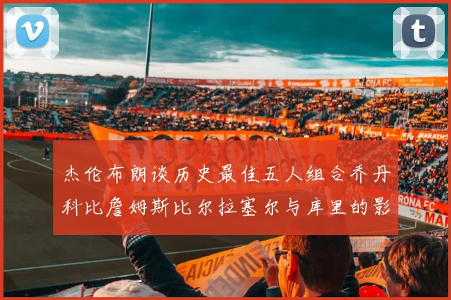 杰伦布朗谈历史最佳五人组合乔丹科比詹姆斯比尔拉塞尔与库里的影响力