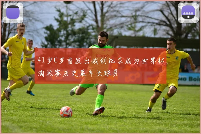 41岁C罗首发出战创纪录成为世界杯淘汰赛历史最年长球员
