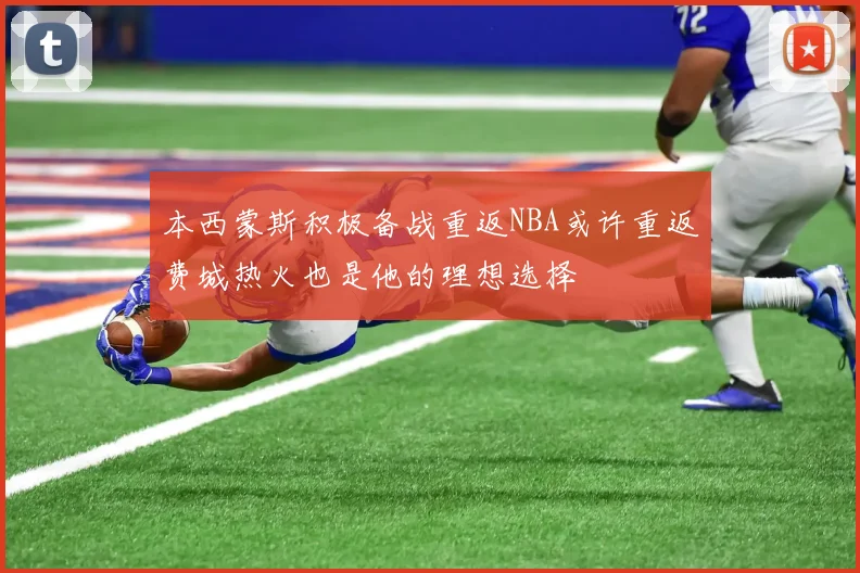 本西蒙斯积极备战重返NBA或许重返费城热火也是他的理想选择