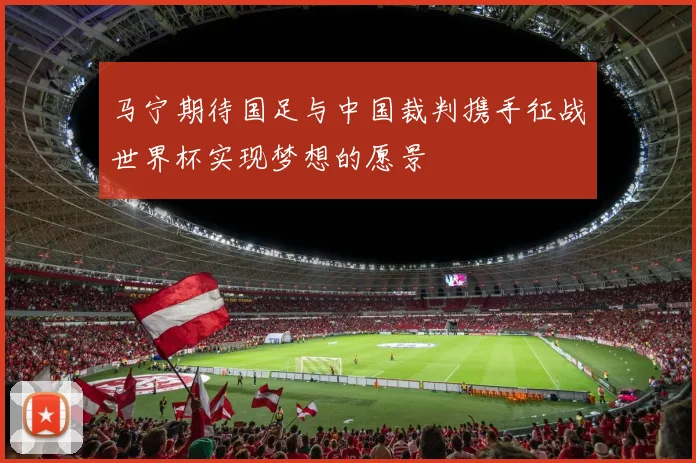 马宁期待国足与中国裁判携手征战世界杯实现梦想的愿景