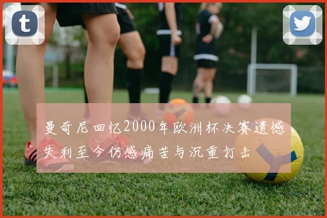 曼奇尼回忆2000年欧洲杯决赛遗憾失利至今仍感痛苦与沉重打击