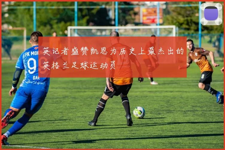 英记者盛赞凯恩为历史上最杰出的英格兰足球运动员
