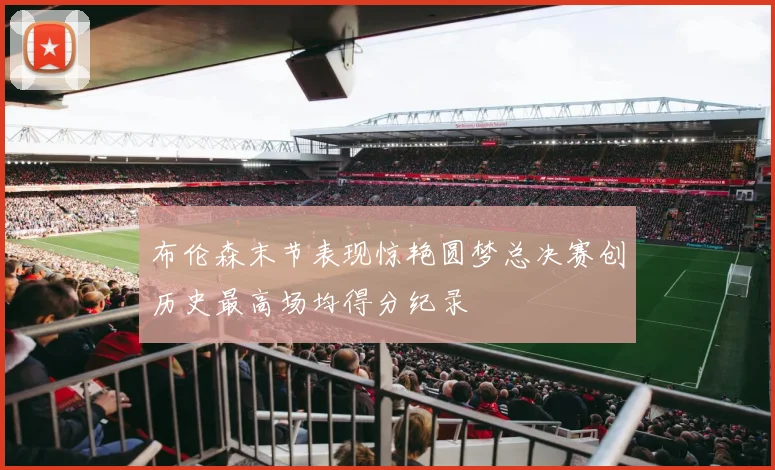 布伦森末节表现惊艳圆梦总决赛创历史最高场均得分纪录