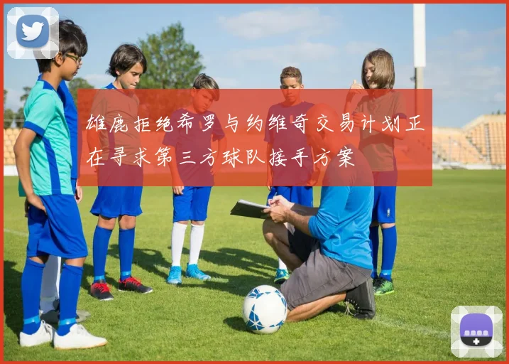 雄鹿拒绝希罗与约维奇交易计划正在寻求第三方球队接手方案