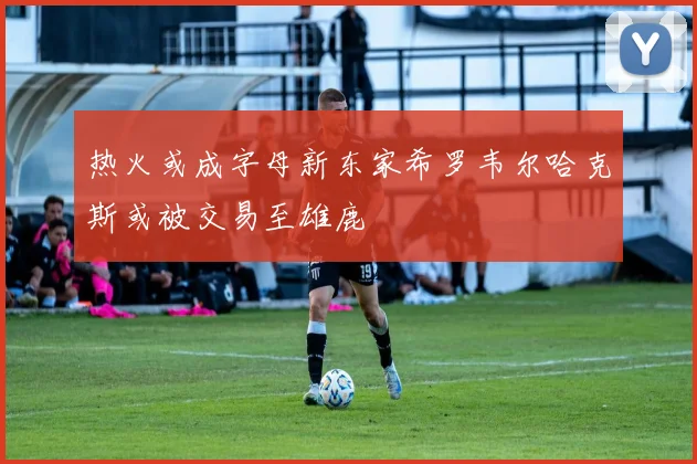 热火或成字母新东家希罗韦尔哈克斯或被交易至雄鹿