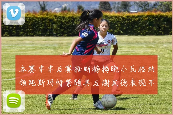 本赛季季后赛抢断榜揭晓小瓦格纳领跑斯玛特紧随其后谢泼德表现不俗