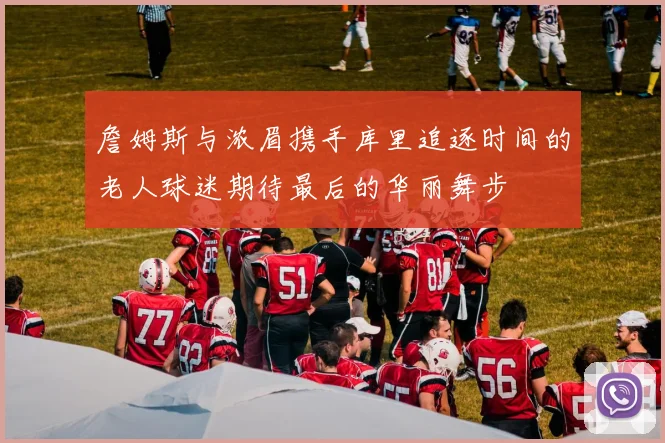 詹姆斯与浓眉携手库里追逐时间的老人球迷期待最后的华丽舞步