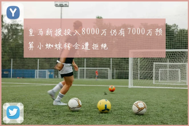 皇马新援投入8000万仍有7000万预算小蜘蛛转会遭拒绝