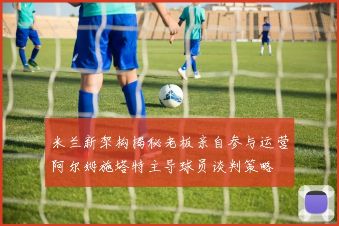 米兰新架构揭秘老板亲自参与运营阿尔姆施塔特主导球员谈判策略