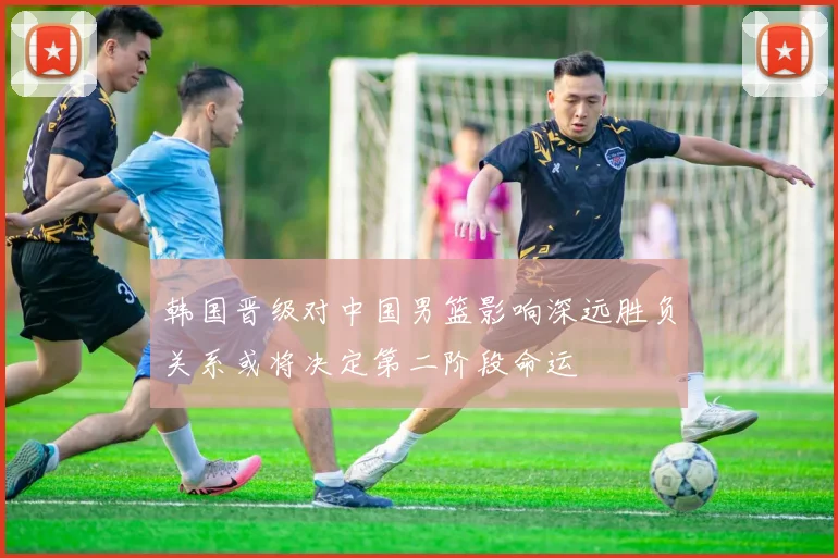 韩国晋级对中国男篮影响深远胜负关系或将决定第二阶段命运