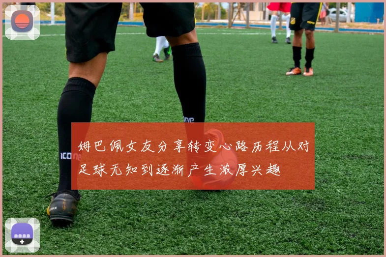 姆巴佩女友分享转变心路历程从对足球无知到逐渐产生浓厚兴趣